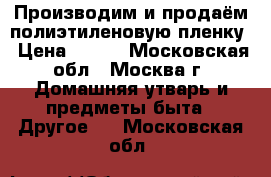 Производим и продаём полиэтиленовую пленку › Цена ­ 115 - Московская обл., Москва г. Домашняя утварь и предметы быта » Другое   . Московская обл.